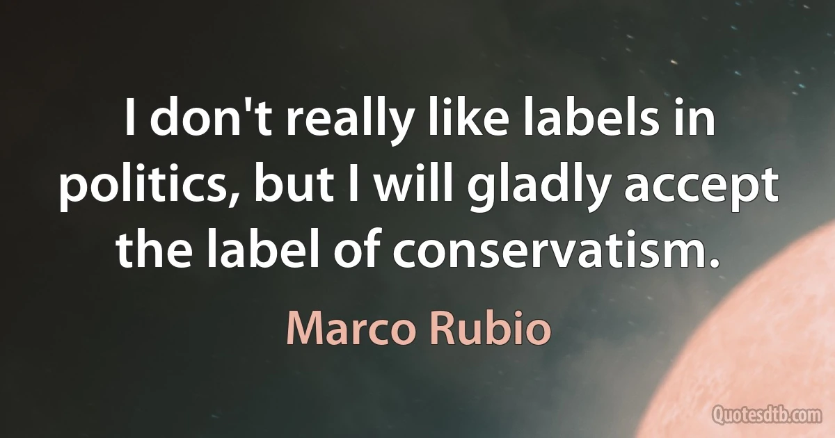 I don't really like labels in politics, but I will gladly accept the label of conservatism. (Marco Rubio)