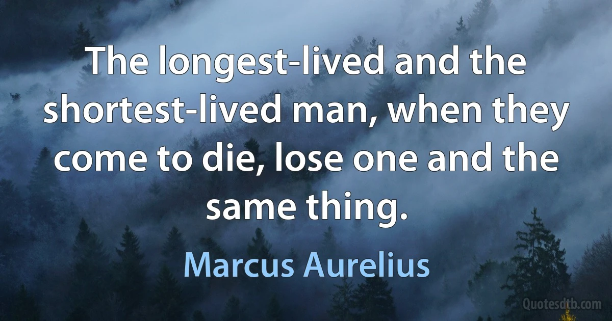 The longest-lived and the shortest-lived man, when they come to die, lose one and the same thing. (Marcus Aurelius)