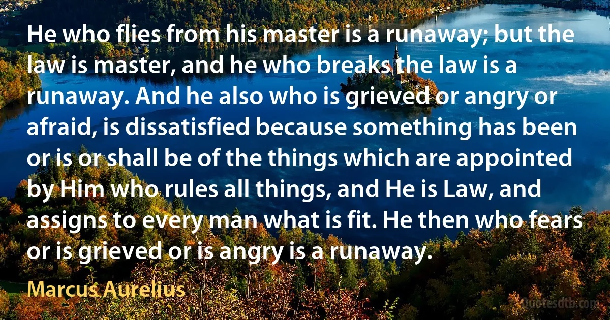 He who flies from his master is a runaway; but the law is master, and he who breaks the law is a runaway. And he also who is grieved or angry or afraid, is dissatisfied because something has been or is or shall be of the things which are appointed by Him who rules all things, and He is Law, and assigns to every man what is fit. He then who fears or is grieved or is angry is a runaway. (Marcus Aurelius)