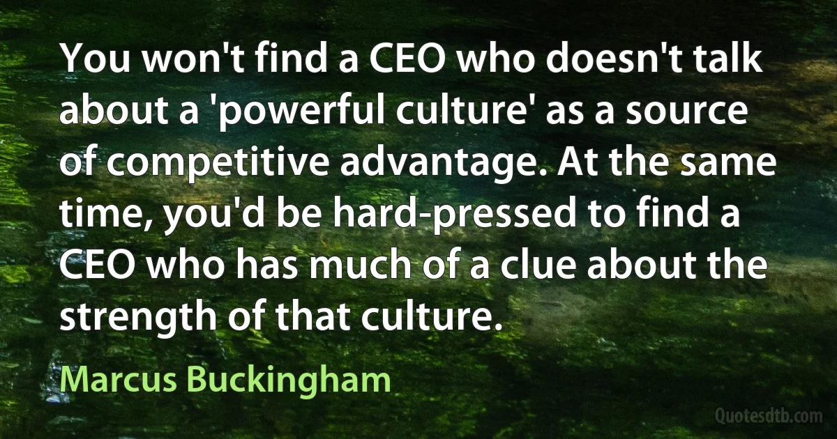 You won't find a CEO who doesn't talk about a 'powerful culture' as a source of competitive advantage. At the same time, you'd be hard-pressed to find a CEO who has much of a clue about the strength of that culture. (Marcus Buckingham)