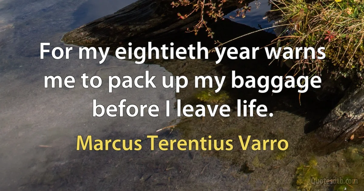 For my eightieth year warns me to pack up my baggage before I leave life. (Marcus Terentius Varro)