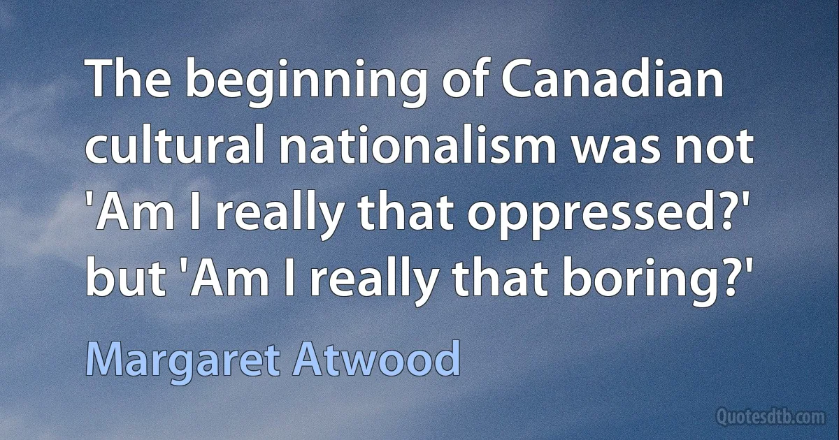 The beginning of Canadian cultural nationalism was not 'Am I really that oppressed?' but 'Am I really that boring?' (Margaret Atwood)