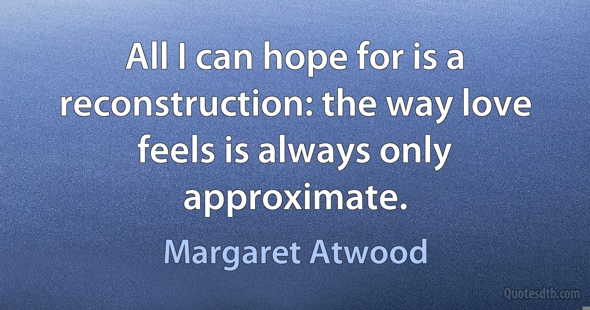 All I can hope for is a reconstruction: the way love feels is always only approximate. (Margaret Atwood)