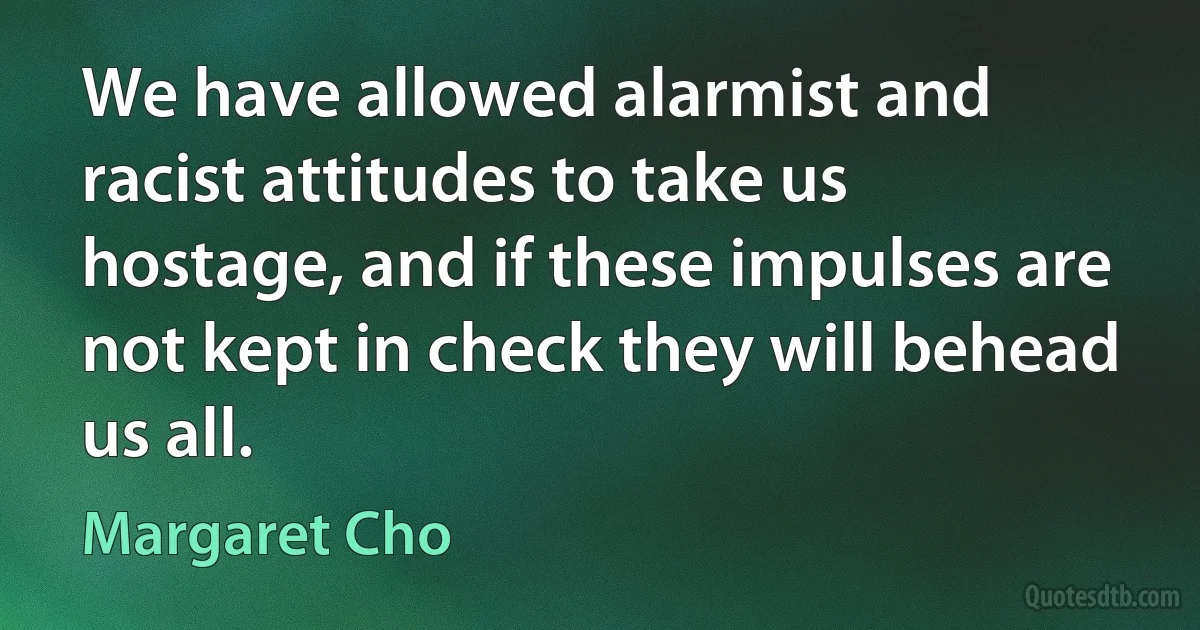 We have allowed alarmist and racist attitudes to take us hostage, and if these impulses are not kept in check they will behead us all. (Margaret Cho)