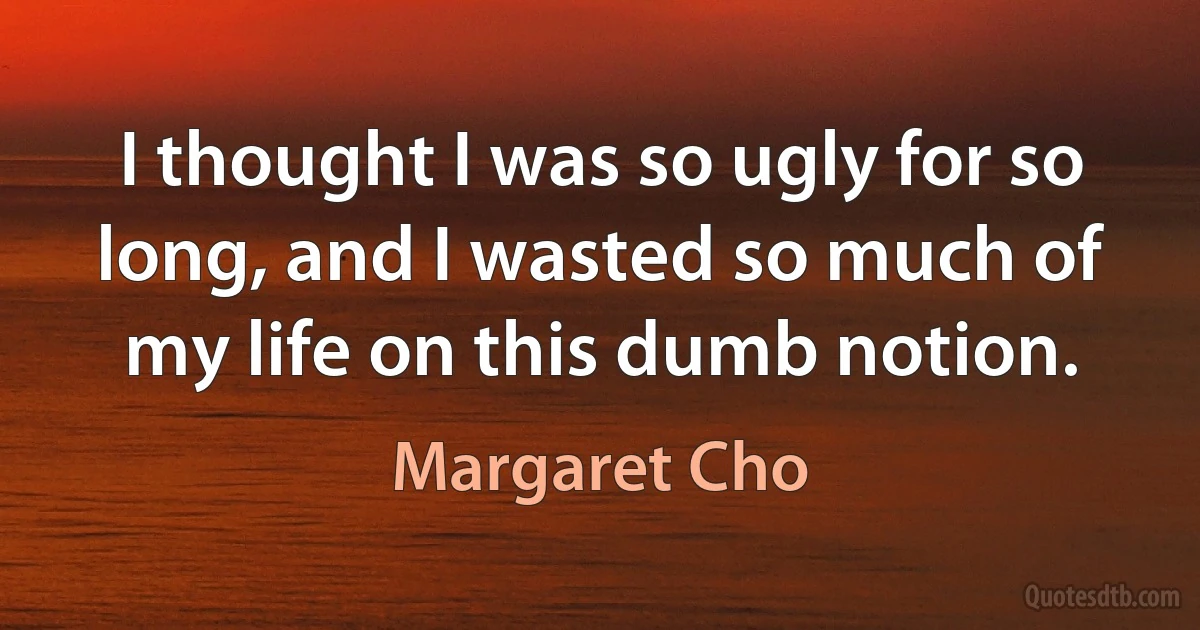 I thought I was so ugly for so long, and I wasted so much of my life on this dumb notion. (Margaret Cho)