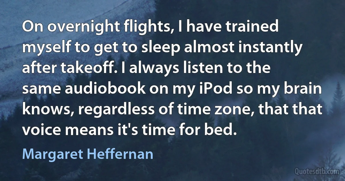 On overnight flights, I have trained myself to get to sleep almost instantly after takeoff. I always listen to the same audiobook on my iPod so my brain knows, regardless of time zone, that that voice means it's time for bed. (Margaret Heffernan)