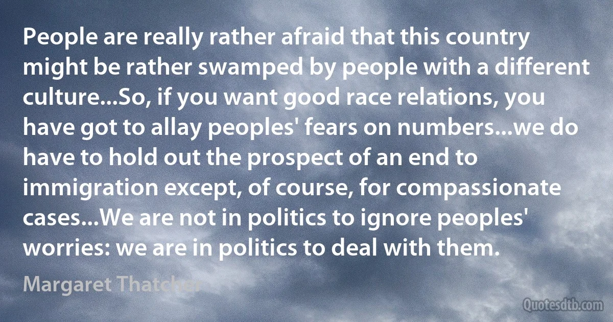 People are really rather afraid that this country might be rather swamped by people with a different culture...So, if you want good race relations, you have got to allay peoples' fears on numbers...we do have to hold out the prospect of an end to immigration except, of course, for compassionate cases...We are not in politics to ignore peoples' worries: we are in politics to deal with them. (Margaret Thatcher)