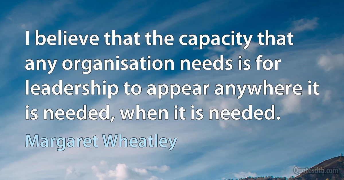 I believe that the capacity that any organisation needs is for leadership to appear anywhere it is needed, when it is needed. (Margaret Wheatley)