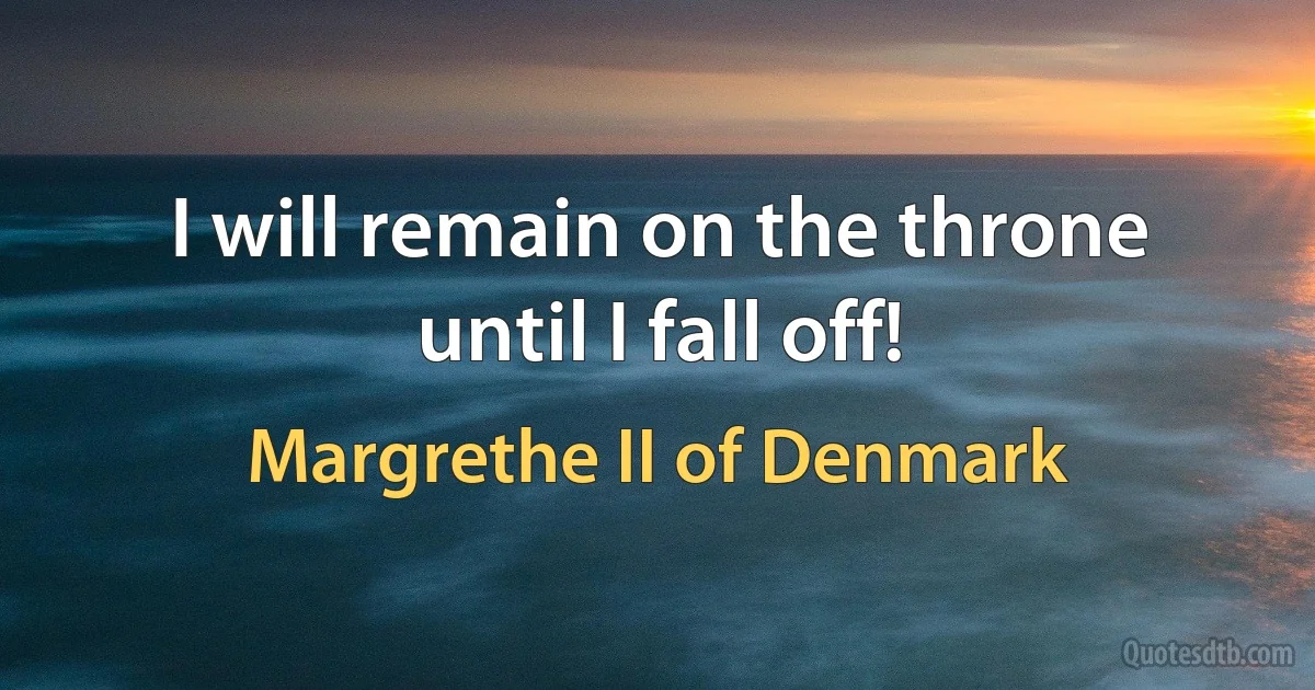 I will remain on the throne until I fall off! (Margrethe II of Denmark)