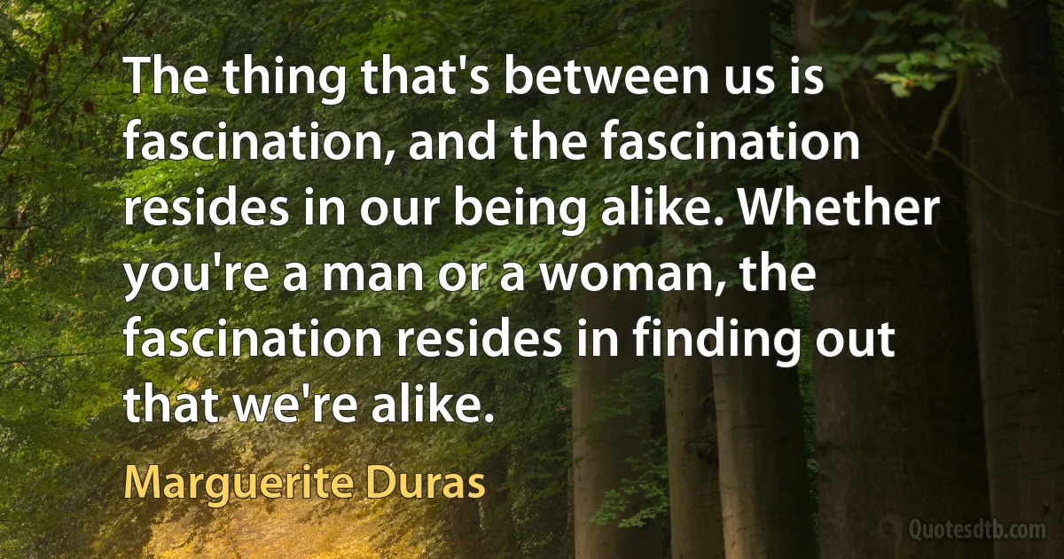 The thing that's between us is fascination, and the fascination resides in our being alike. Whether you're a man or a woman, the fascination resides in finding out that we're alike. (Marguerite Duras)