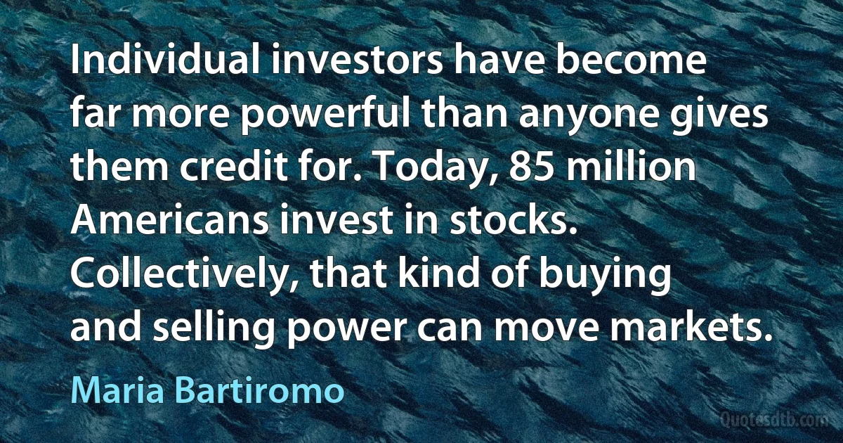 Individual investors have become far more powerful than anyone gives them credit for. Today, 85 million Americans invest in stocks. Collectively, that kind of buying and selling power can move markets. (Maria Bartiromo)