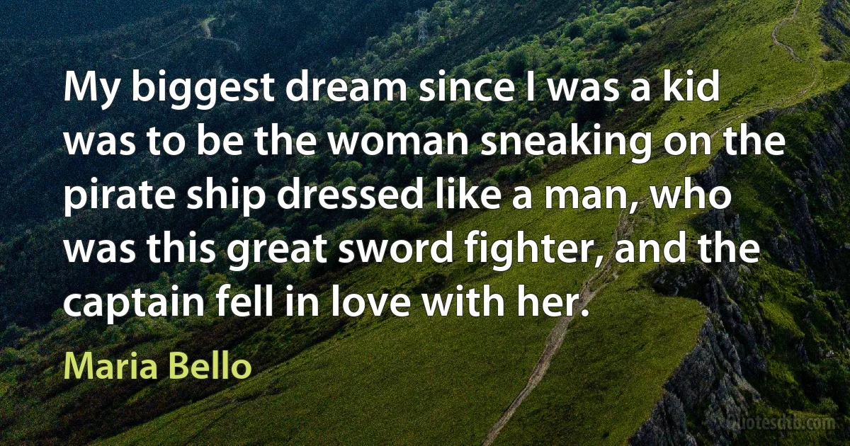 My biggest dream since I was a kid was to be the woman sneaking on the pirate ship dressed like a man, who was this great sword fighter, and the captain fell in love with her. (Maria Bello)