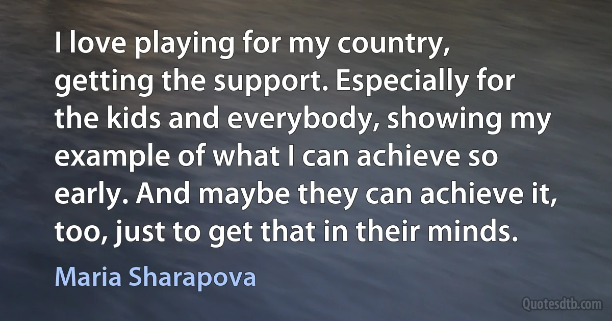 I love playing for my country, getting the support. Especially for the kids and everybody, showing my example of what I can achieve so early. And maybe they can achieve it, too, just to get that in their minds. (Maria Sharapova)