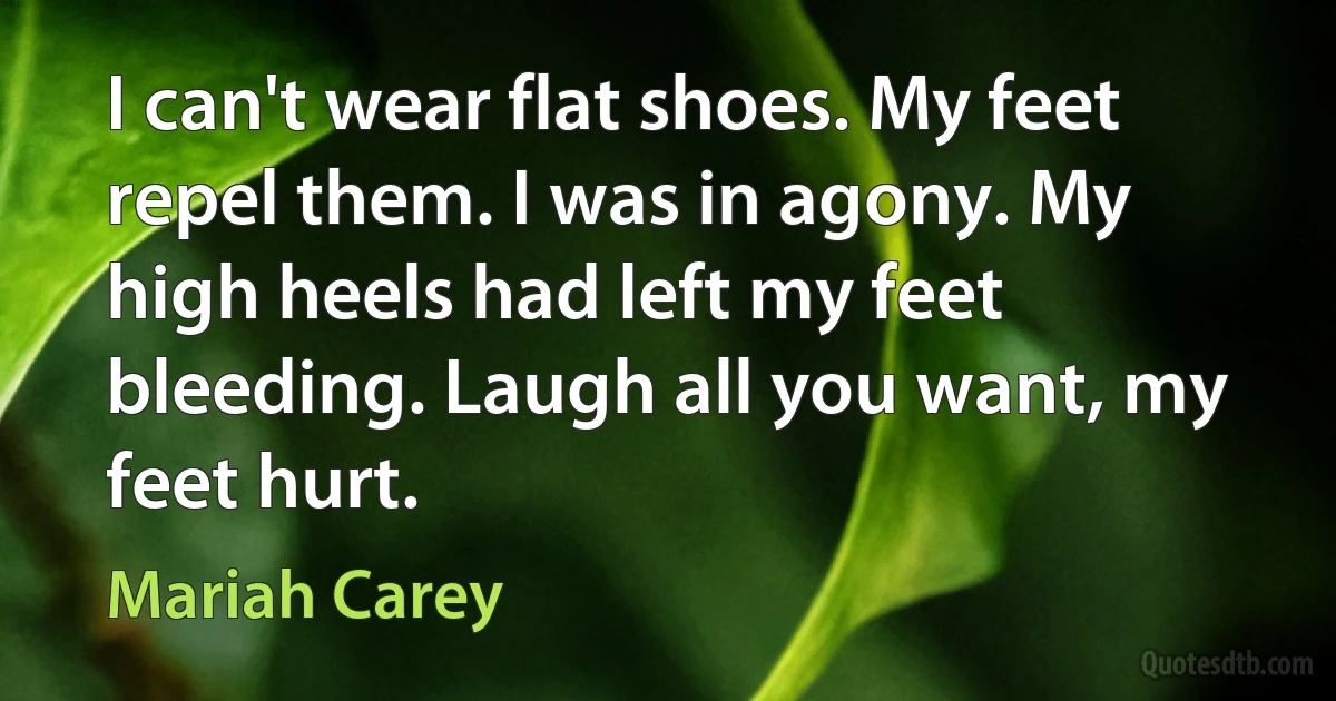 I can't wear flat shoes. My feet repel them. I was in agony. My high heels had left my feet bleeding. Laugh all you want, my feet hurt. (Mariah Carey)