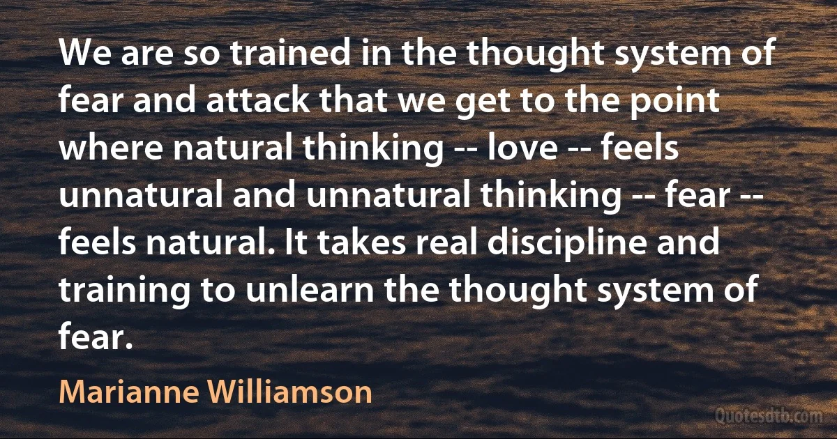 We are so trained in the thought system of fear and attack that we get to the point where natural thinking -- love -- feels unnatural and unnatural thinking -- fear -- feels natural. It takes real discipline and training to unlearn the thought system of fear. (Marianne Williamson)