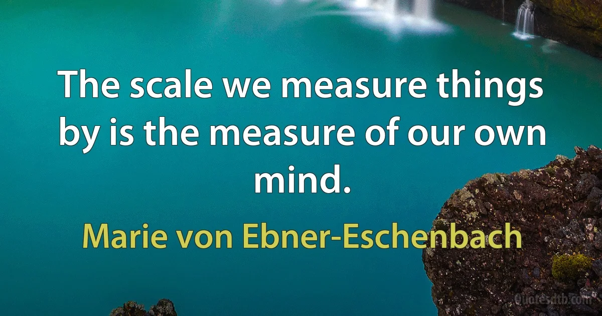 The scale we measure things by is the measure of our own mind. (Marie von Ebner-Eschenbach)