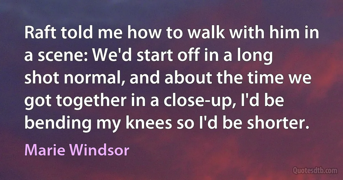 Raft told me how to walk with him in a scene: We'd start off in a long shot normal, and about the time we got together in a close-up, I'd be bending my knees so I'd be shorter. (Marie Windsor)