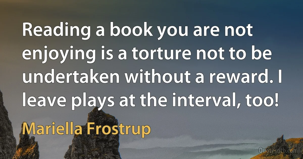 Reading a book you are not enjoying is a torture not to be undertaken without a reward. I leave plays at the interval, too! (Mariella Frostrup)