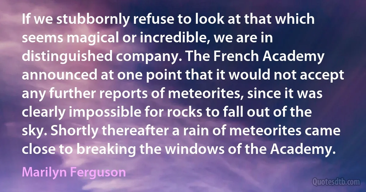 If we stubbornly refuse to look at that which seems magical or incredible, we are in distinguished company. The French Academy announced at one point that it would not accept any further reports of meteorites, since it was clearly impossible for rocks to fall out of the sky. Shortly thereafter a rain of meteorites came close to breaking the windows of the Academy. (Marilyn Ferguson)