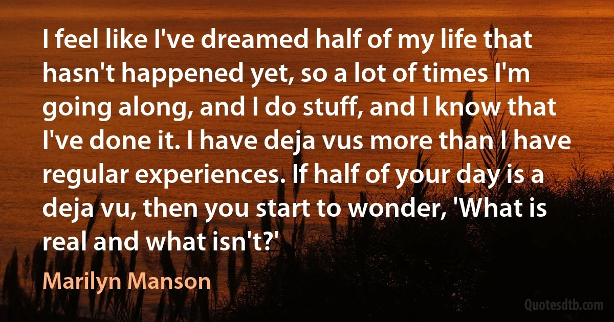 I feel like I've dreamed half of my life that hasn't happened yet, so a lot of times I'm going along, and I do stuff, and I know that I've done it. I have deja vus more than I have regular experiences. If half of your day is a deja vu, then you start to wonder, 'What is real and what isn't?' (Marilyn Manson)