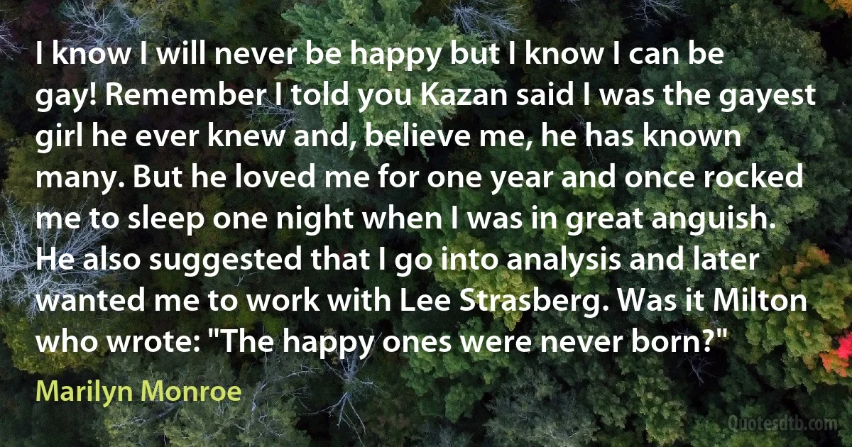 I know I will never be happy but I know I can be gay! Remember I told you Kazan said I was the gayest girl he ever knew and, believe me, he has known many. But he loved me for one year and once rocked me to sleep one night when I was in great anguish. He also suggested that I go into analysis and later wanted me to work with Lee Strasberg. Was it Milton who wrote: "The happy ones were never born?" (Marilyn Monroe)