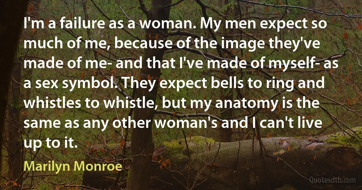 I'm a failure as a woman. My men expect so much of me, because of the image they've made of me- and that I've made of myself- as a sex symbol. They expect bells to ring and whistles to whistle, but my anatomy is the same as any other woman's and I can't live up to it. (Marilyn Monroe)