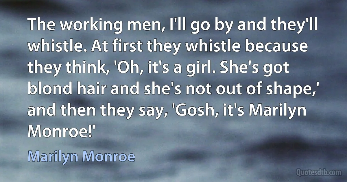 The working men, I'll go by and they'll whistle. At first they whistle because they think, 'Oh, it's a girl. She's got blond hair and she's not out of shape,' and then they say, 'Gosh, it's Marilyn Monroe!' (Marilyn Monroe)