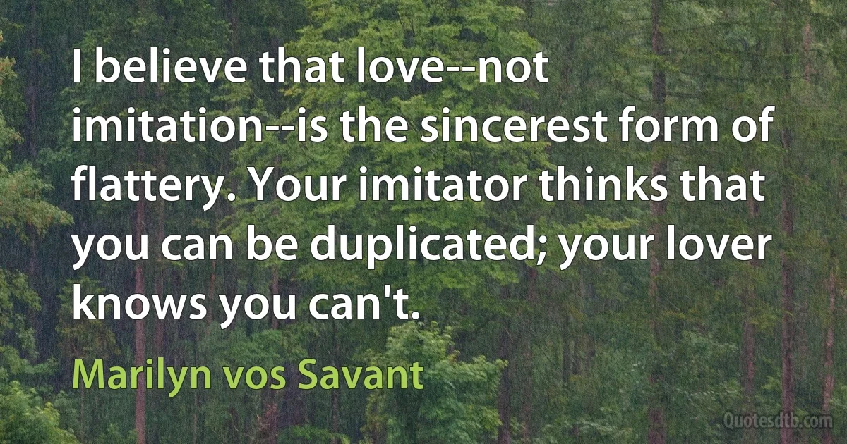 I believe that love--not imitation--is the sincerest form of flattery. Your imitator thinks that you can be duplicated; your lover knows you can't. (Marilyn vos Savant)