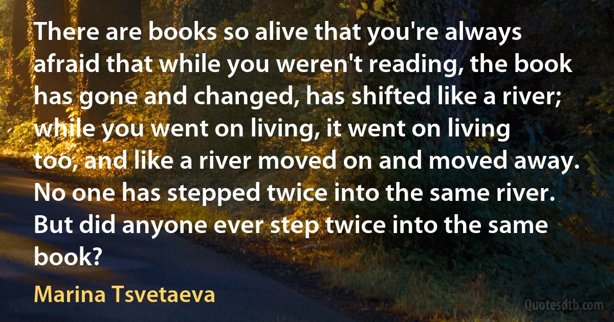 There are books so alive that you're always afraid that while you weren't reading, the book has gone and changed, has shifted like a river; while you went on living, it went on living too, and like a river moved on and moved away. No one has stepped twice into the same river. But did anyone ever step twice into the same book? (Marina Tsvetaeva)