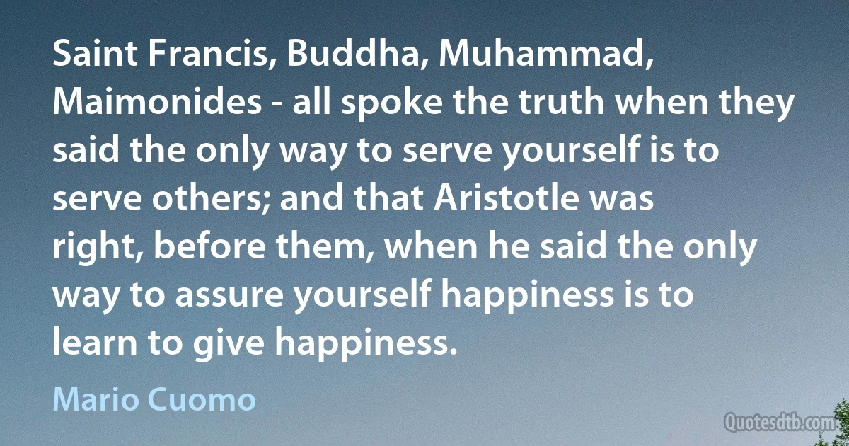 Saint Francis, Buddha, Muhammad, Maimonides - all spoke the truth when they said the only way to serve yourself is to serve others; and that Aristotle was right, before them, when he said the only way to assure yourself happiness is to learn to give happiness. (Mario Cuomo)