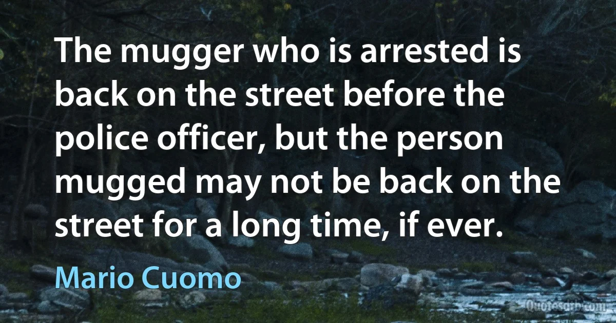 The mugger who is arrested is back on the street before the police officer, but the person mugged may not be back on the street for a long time, if ever. (Mario Cuomo)