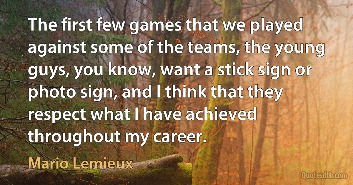 The first few games that we played against some of the teams, the young guys, you know, want a stick sign or photo sign, and I think that they respect what I have achieved throughout my career. (Mario Lemieux)