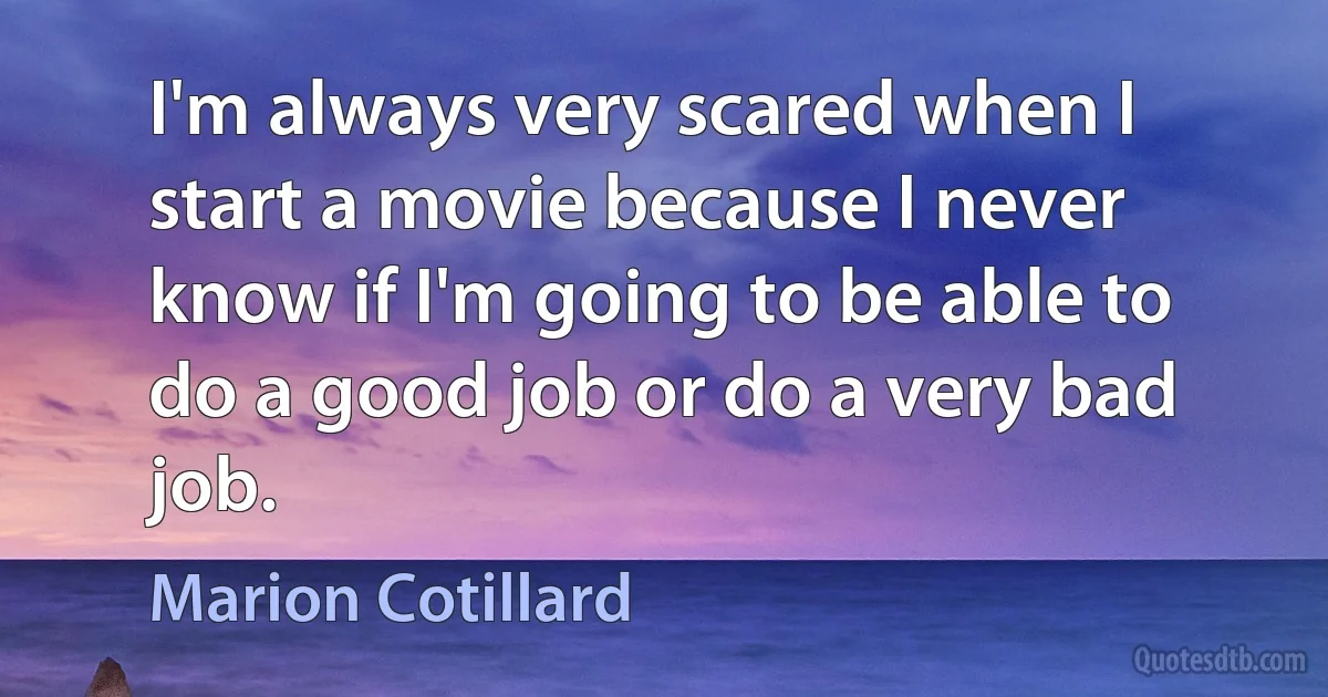 I'm always very scared when I start a movie because I never know if I'm going to be able to do a good job or do a very bad job. (Marion Cotillard)