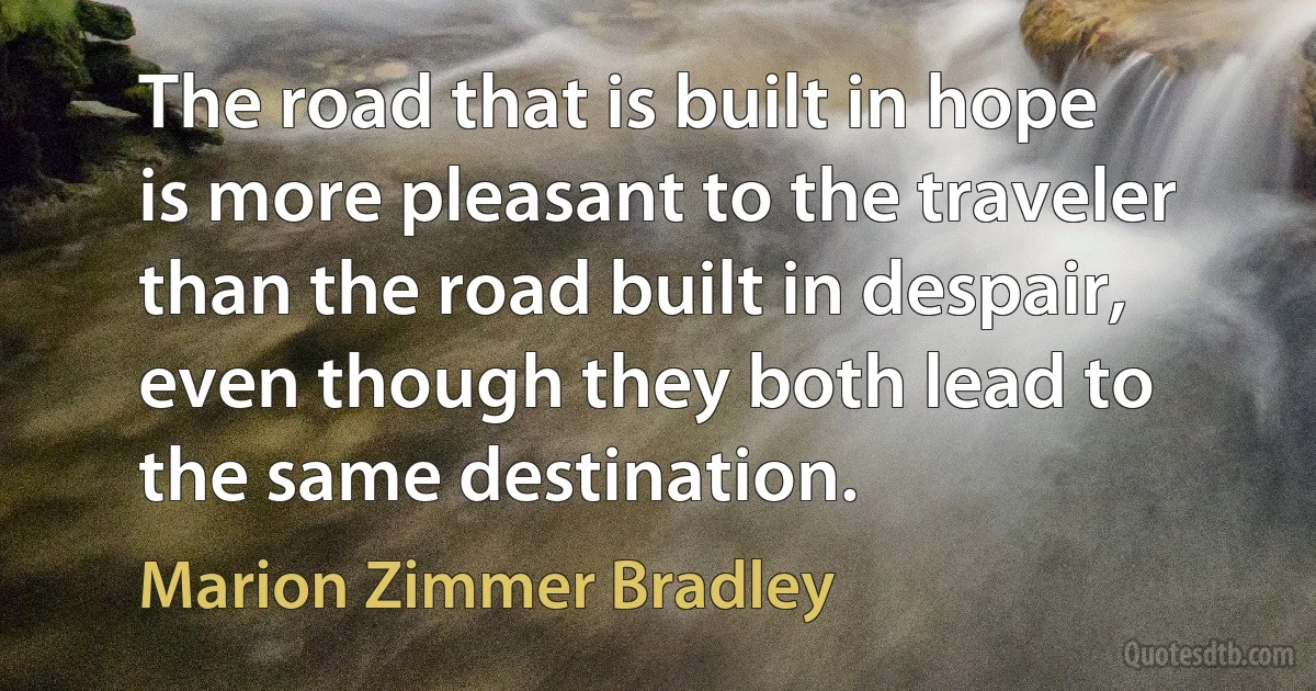 The road that is built in hope is more pleasant to the traveler than the road built in despair, even though they both lead to the same destination. (Marion Zimmer Bradley)