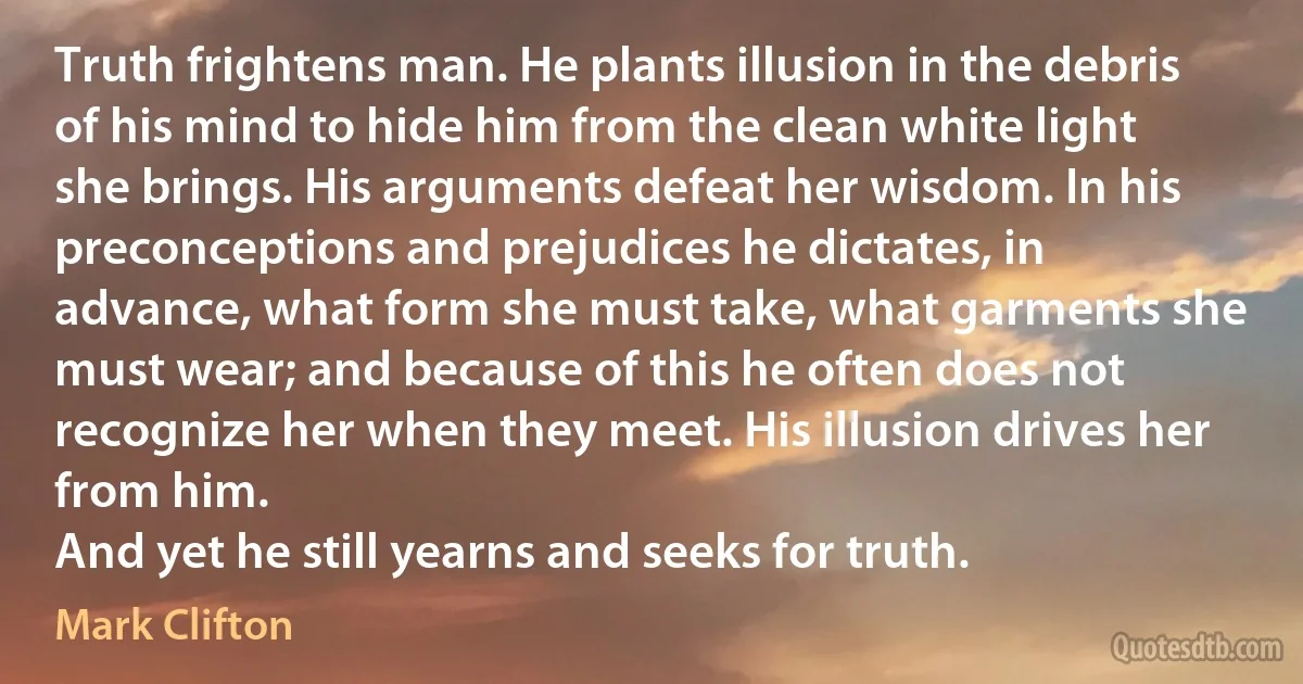 Truth frightens man. He plants illusion in the debris of his mind to hide him from the clean white light she brings. His arguments defeat her wisdom. In his preconceptions and prejudices he dictates, in advance, what form she must take, what garments she must wear; and because of this he often does not recognize her when they meet. His illusion drives her from him.
And yet he still yearns and seeks for truth. (Mark Clifton)