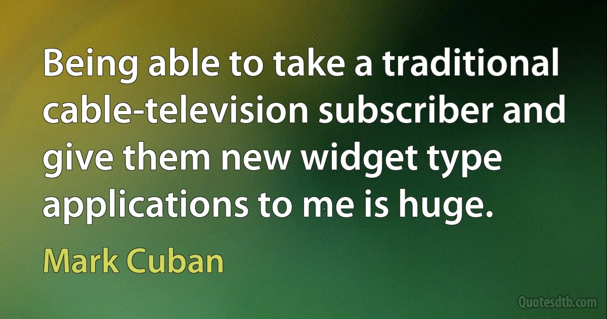 Being able to take a traditional cable-television subscriber and give them new widget type applications to me is huge. (Mark Cuban)