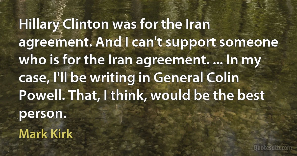 Hillary Clinton was for the Iran agreement. And I can't support someone who is for the Iran agreement. ... In my case, I'll be writing in General Colin Powell. That, I think, would be the best person. (Mark Kirk)