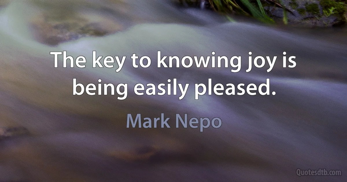 The key to knowing joy is being easily pleased. (Mark Nepo)