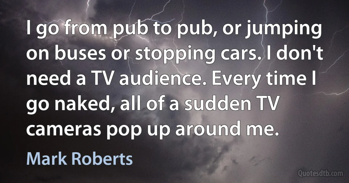 I go from pub to pub, or jumping on buses or stopping cars. I don't need a TV audience. Every time I go naked, all of a sudden TV cameras pop up around me. (Mark Roberts)