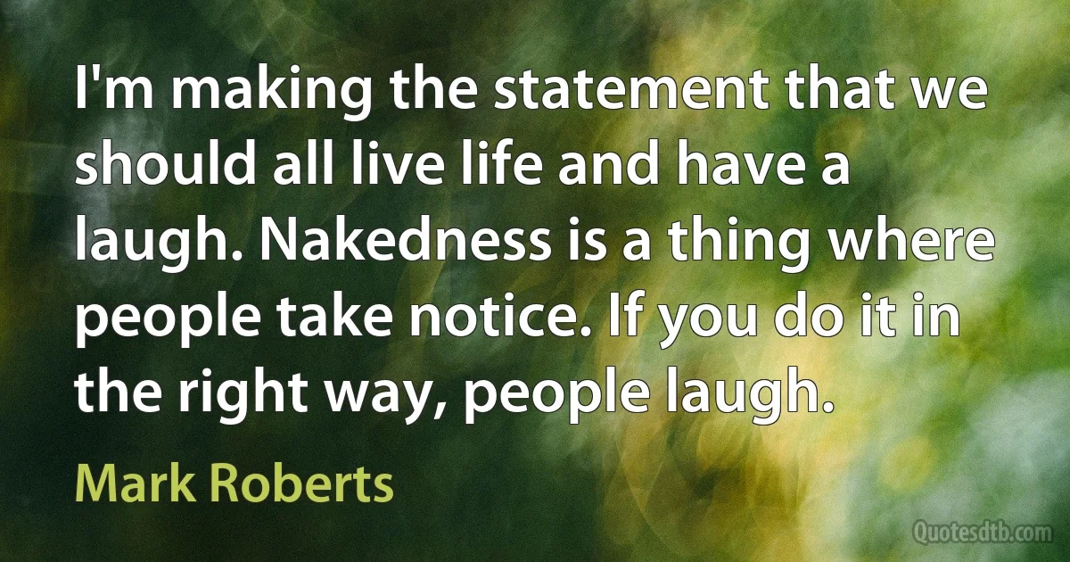 I'm making the statement that we should all live life and have a laugh. Nakedness is a thing where people take notice. If you do it in the right way, people laugh. (Mark Roberts)