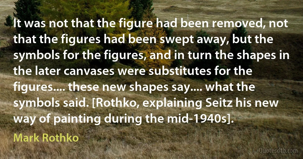 It was not that the figure had been removed, not that the figures had been swept away, but the symbols for the figures, and in turn the shapes in the later canvases were substitutes for the figures.... these new shapes say.... what the symbols said. [Rothko, explaining Seitz his new way of painting during the mid-1940s]. (Mark Rothko)