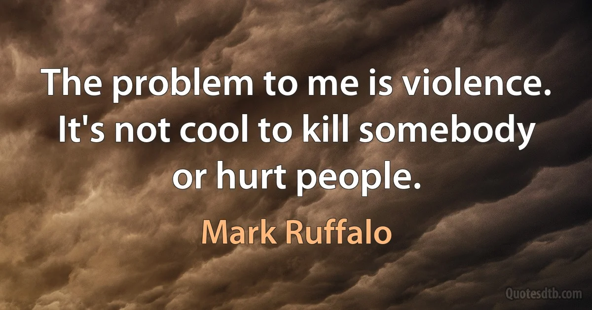 The problem to me is violence. It's not cool to kill somebody or hurt people. (Mark Ruffalo)