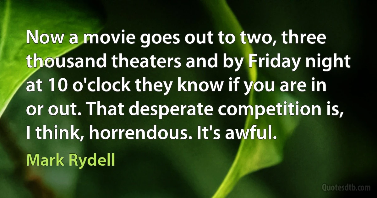 Now a movie goes out to two, three thousand theaters and by Friday night at 10 o'clock they know if you are in or out. That desperate competition is, I think, horrendous. It's awful. (Mark Rydell)