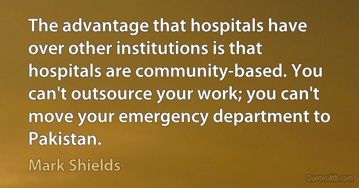 The advantage that hospitals have over other institutions is that hospitals are community-based. You can't outsource your work; you can't move your emergency department to Pakistan. (Mark Shields)