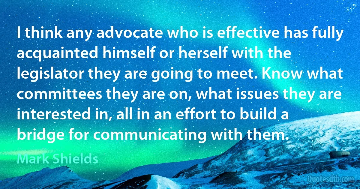 I think any advocate who is effective has fully acquainted himself or herself with the legislator they are going to meet. Know what committees they are on, what issues they are interested in, all in an effort to build a bridge for communicating with them. (Mark Shields)