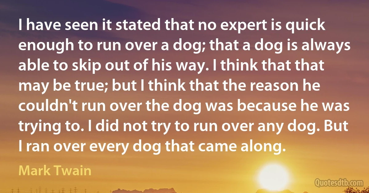 I have seen it stated that no expert is quick enough to run over a dog; that a dog is always able to skip out of his way. I think that that may be true; but I think that the reason he couldn't run over the dog was because he was trying to. I did not try to run over any dog. But I ran over every dog that came along. (Mark Twain)