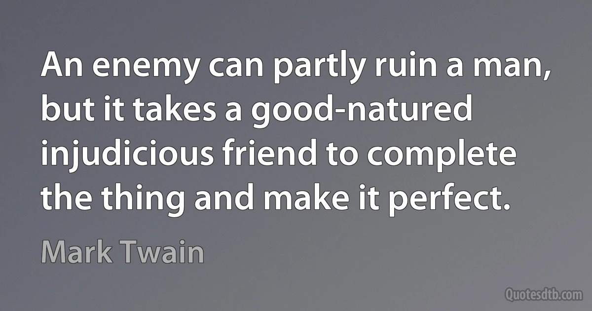 An enemy can partly ruin a man, but it takes a good-natured injudicious friend to complete the thing and make it perfect. (Mark Twain)