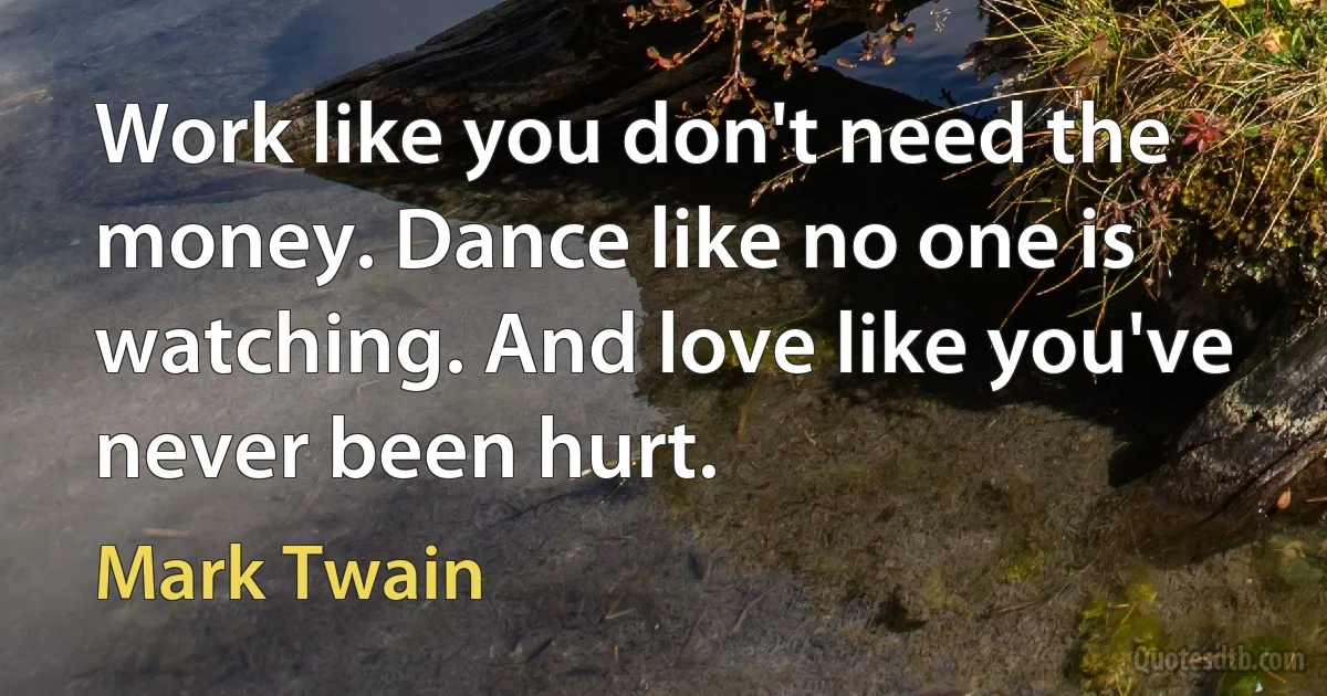 Work like you don't need the money. Dance like no one is watching. And love like you've never been hurt. (Mark Twain)