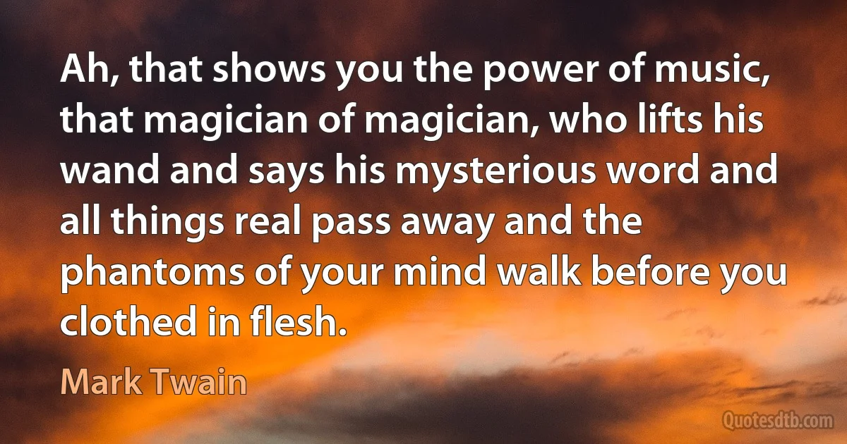 Ah, that shows you the power of music, that magician of magician, who lifts his wand and says his mysterious word and all things real pass away and the phantoms of your mind walk before you clothed in flesh. (Mark Twain)