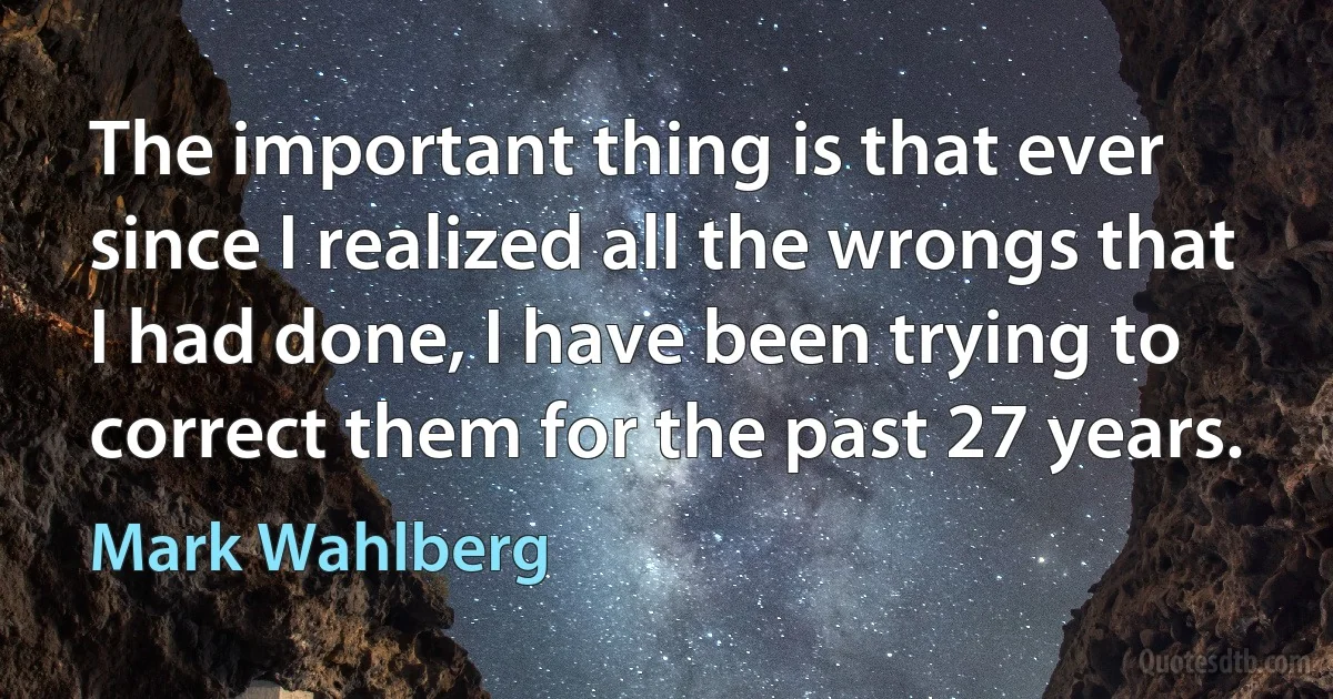 The important thing is that ever since I realized all the wrongs that I had done, I have been trying to correct them for the past 27 years. (Mark Wahlberg)